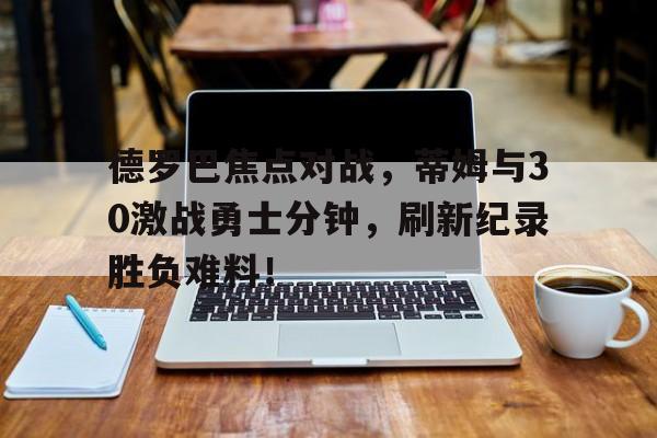 爱游戏APP德罗巴焦点对战，蒂姆与30激战勇士分钟，刷新纪录胜负难料！(德罗巴集锦)