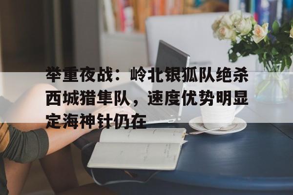 举重夜战：岭北银狐队绝杀西城猎隼队，速度优势明显定海神针仍在的简单介绍